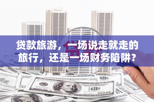 蔡甸贷款旅游，一场说走就走的旅行，还是一场财务陷阱？