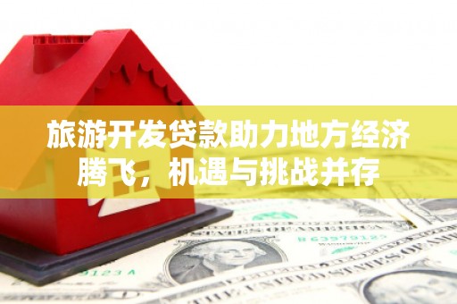 蔡甸旅游开发贷款助力地方经济腾飞，机遇与挑战并存