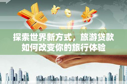 蔡甸探索世界新方式，旅游贷款如何改变你的旅行体验