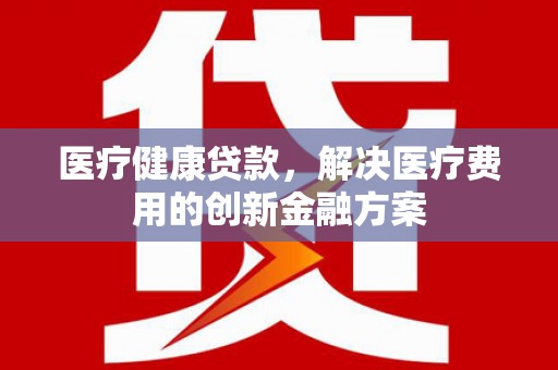 蔡甸医疗健康贷款，解决医疗费用的创新金融方案