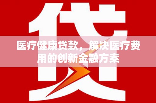 蔡甸医疗健康贷款，解决医疗费用的创新金融方案