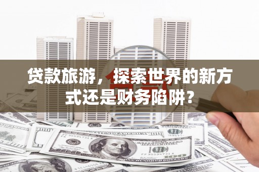 蔡甸贷款旅游，探索世界的新方式还是财务陷阱？